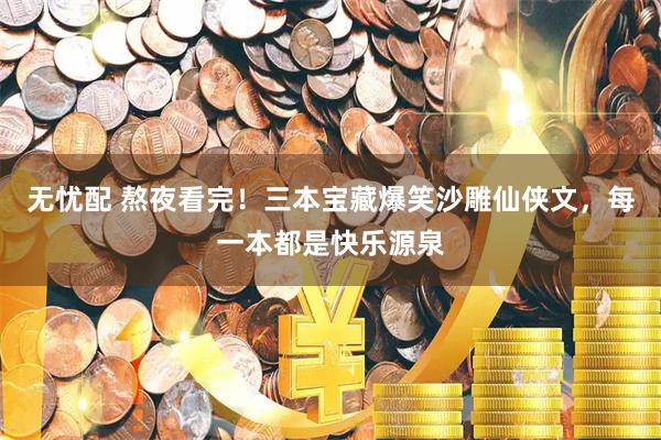 无忧配 熬夜看完！三本宝藏爆笑沙雕仙侠文，每一本都是快乐源泉