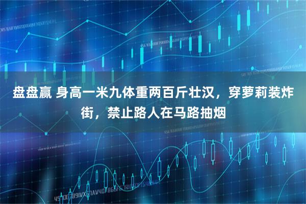 盘盘赢 身高一米九体重两百斤壮汉，穿萝莉装炸街，禁止路人在马路抽烟