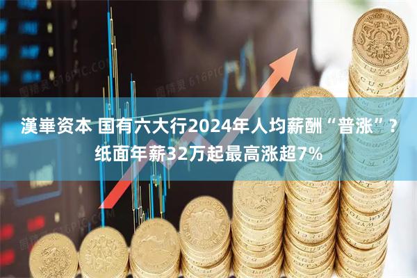 漢崋资本 国有六大行2024年人均薪酬“普涨”？纸面年薪32万起最高涨超7%