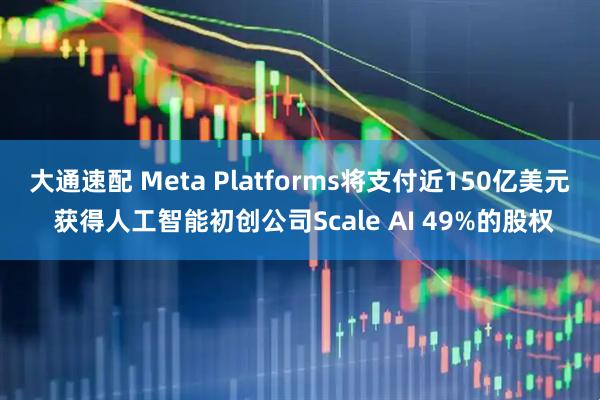 大通速配 Meta Platforms将支付近150亿美元 获得人工智能初创公司Scale AI 49%的股权