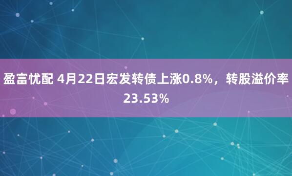 盈富忧配 4月22日宏发转债上涨0.8%，转股溢价率23.53%