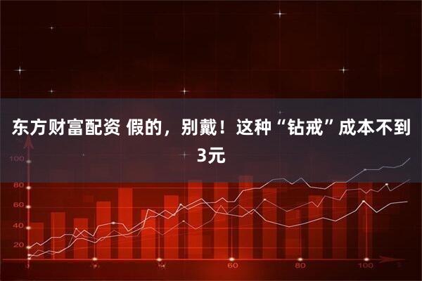 东方财富配资 假的，别戴！这种“钻戒”成本不到3元