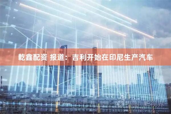 乾鑫配资 报道：吉利开始在印尼生产汽车