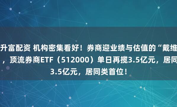 升富配资 机构密集看好！券商迎业绩与估值的“戴维斯双击”，顶流券商ETF（512000）单日再揽3.5亿元，居同类首位！