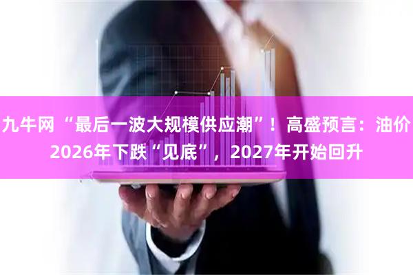九牛网 “最后一波大规模供应潮”！高盛预言：油价2026年下跌“见底”，2027年开始回升