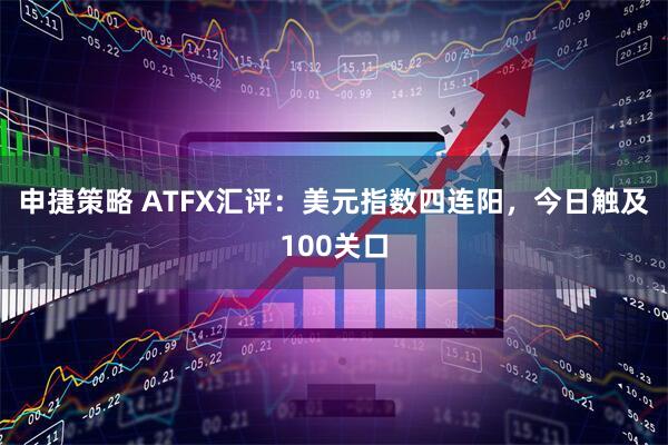 申捷策略 ATFX汇评:美元指数四连阳,今日触及100关口