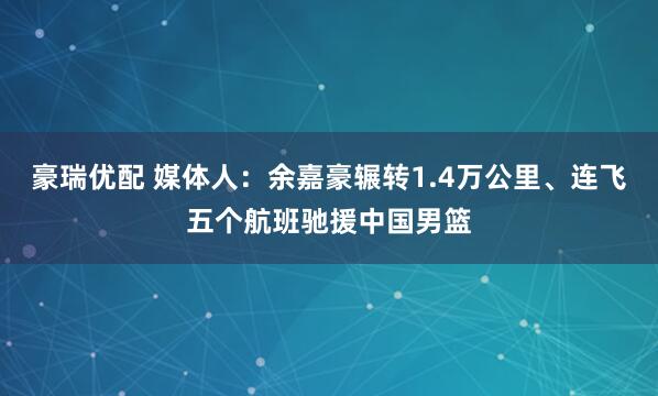 豪瑞优配 媒体人:余嘉豪辗转1.4万公里、连飞五个航班驰援中国男篮