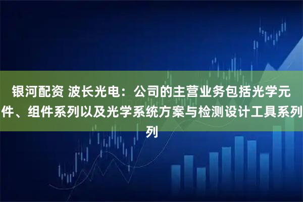 银河配资 波长光电：公司的主营业务包括光学元件、组件系列以及光学系统方案与检测设计工具系列
