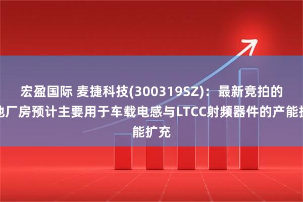 宏盈国际 麦捷科技(300319SZ)：最新竞拍的土地厂房预计主要用于车载电感与LTCC射频器件的产能扩充