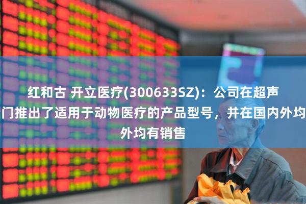 红和古 开立医疗(300633SZ)：公司在超声领域专门推出了适用于动物医疗的产品型号，并在国内外均有销售