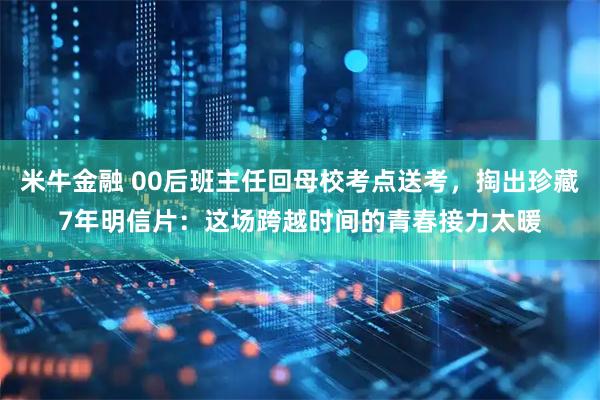 米牛金融 00后班主任回母校考点送考，掏出珍藏7年明信片：这场跨越时间的青春接力太暖