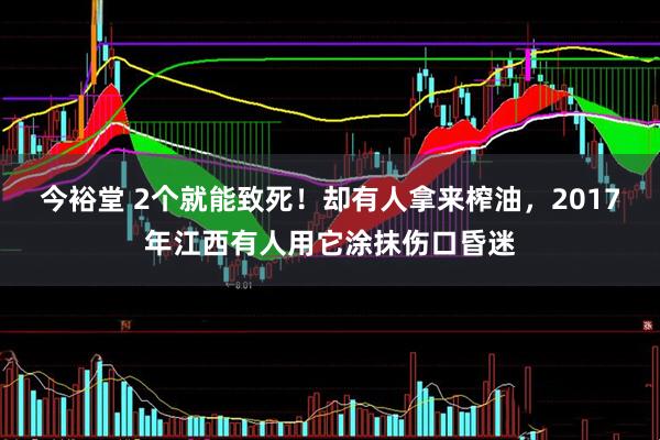 今裕堂 2个就能致死！却有人拿来榨油，2017年江西有人用它涂抹伤口昏迷