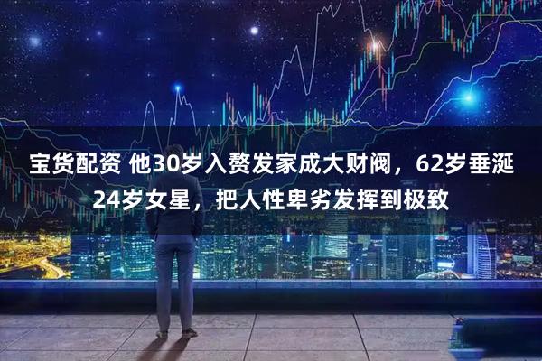 宝货配资 他30岁入赘发家成大财阀，62岁垂涎24岁女星，把人性卑劣发挥到极致
